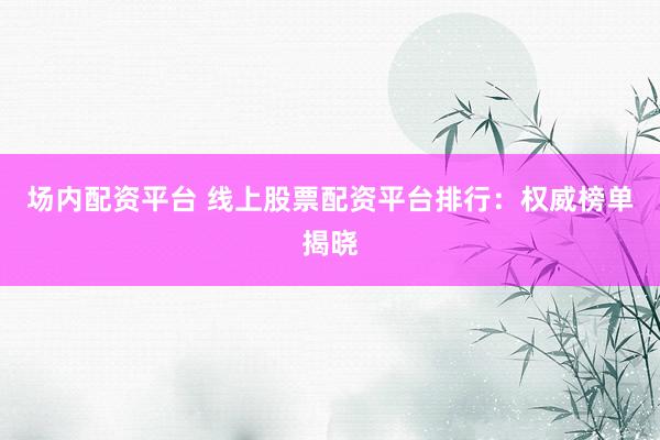 场内配资平台 线上股票配资平台排行：权威榜单揭晓
