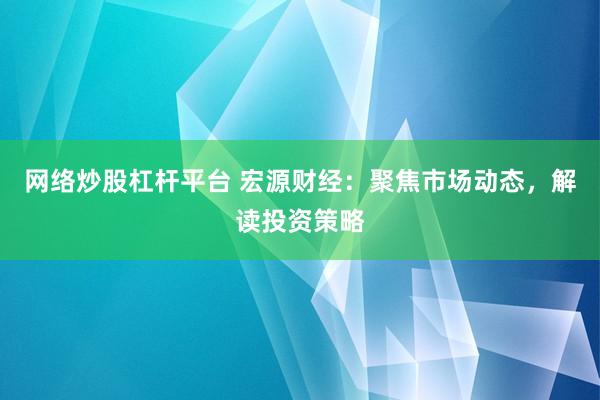 网络炒股杠杆平台 宏源财经：聚焦市场动态，解读投资策略