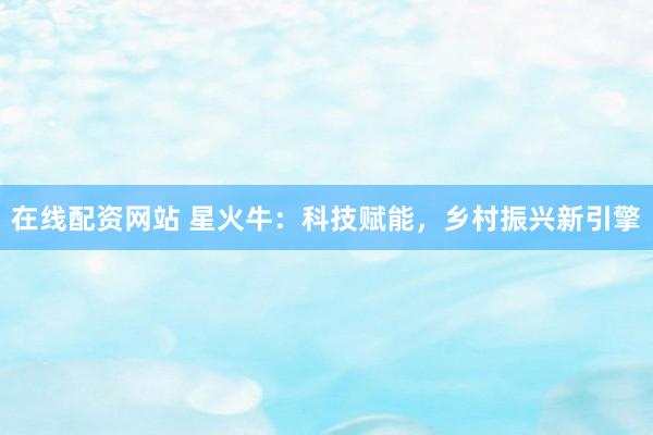 在线配资网站 星火牛：科技赋能，乡村振兴新引擎