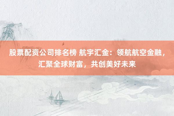股票配资公司排名榜 航宇汇金：领航航空金融，汇聚全球财富，共创美好未来