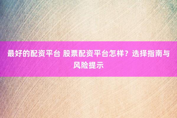 最好的配资平台 股票配资平台怎样？选择指南与风险提示