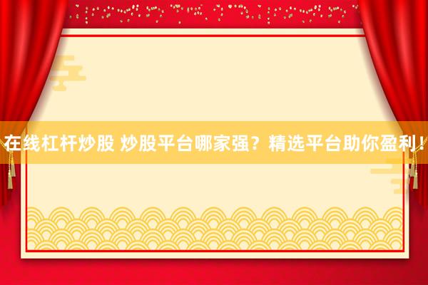 在线杠杆炒股 炒股平台哪家强？精选平台助你盈利！