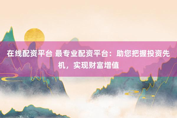 在线配资平台 最专业配资平台：助您把握投资先机，实现财富增值