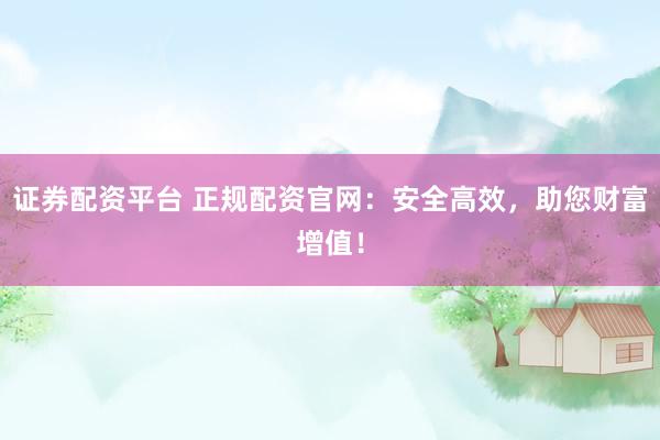 证券配资平台 正规配资官网：安全高效，助您财富增值！