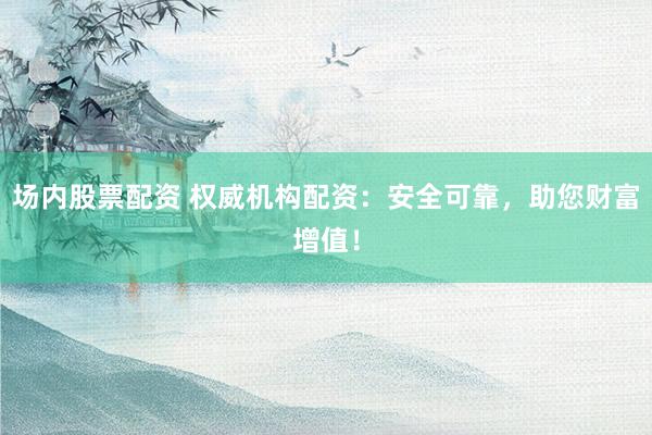 场内股票配资 权威机构配资：安全可靠，助您财富增值！