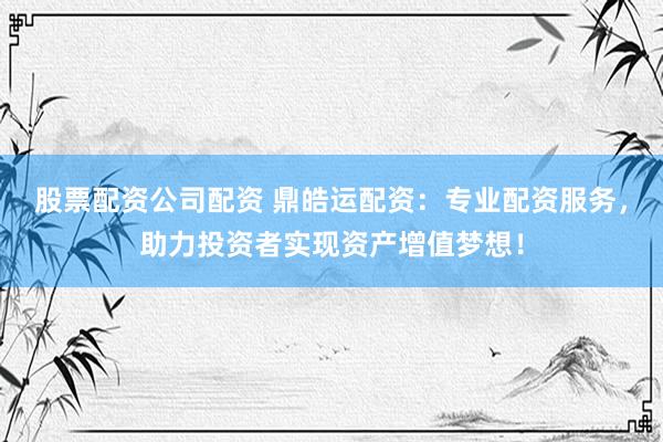 股票配资公司配资 鼎皓运配资：专业配资服务，助力投资者实现资产增值梦想！