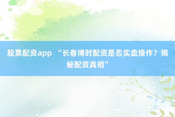 股票配资app “长春博时配资是否实盘操作?揭秘配资真相”