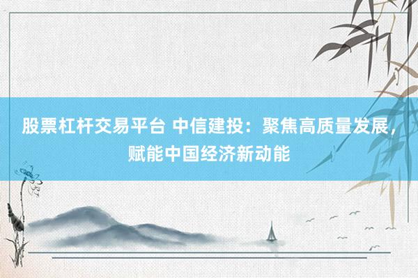 股票杠杆交易平台 中信建投：聚焦高质量发展，赋能中国经济新动能