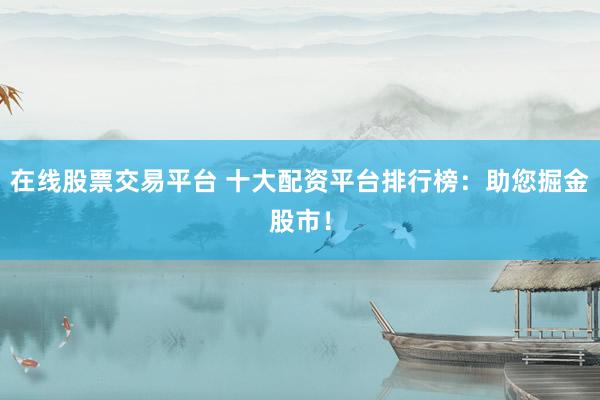 在线股票交易平台 十大配资平台排行榜：助您掘金股市！