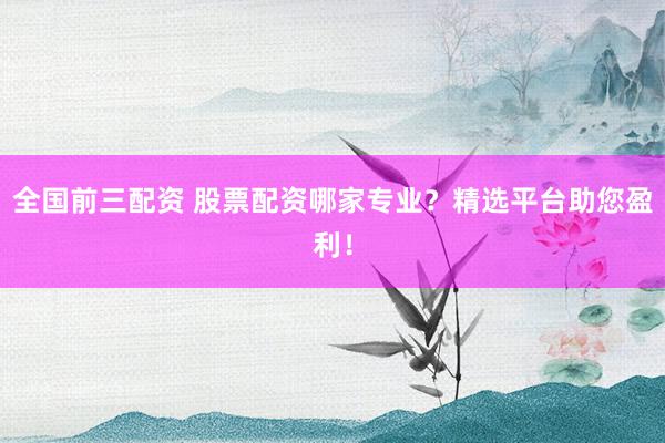 全国前三配资 股票配资哪家专业？精选平台助您盈利！