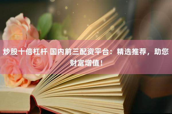 炒股十倍杠杆 国内前三配资平台：精选推荐，助您财富增值！