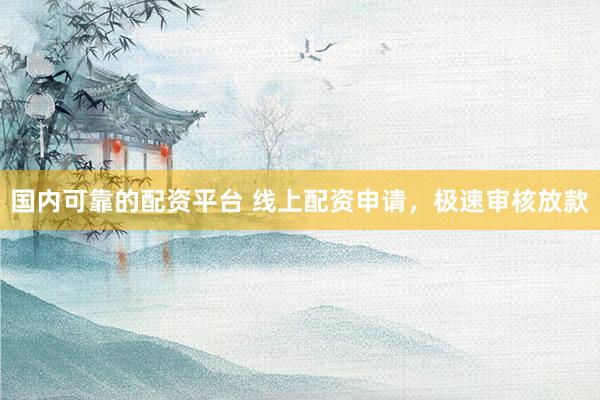 国内可靠的配资平台 线上配资申请，极速审核放款