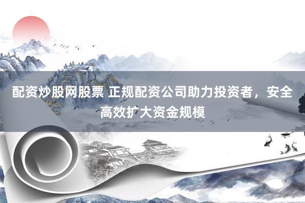 配资炒股网股票 正规配资公司助力投资者，安全高效扩大资金规模