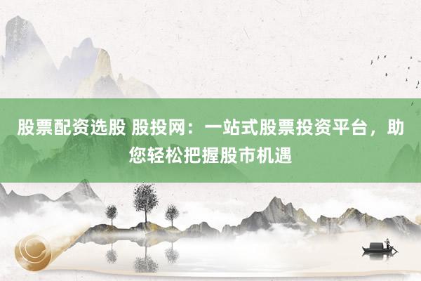 股票配资选股 股投网：一站式股票投资平台，助您轻松把握股市机遇