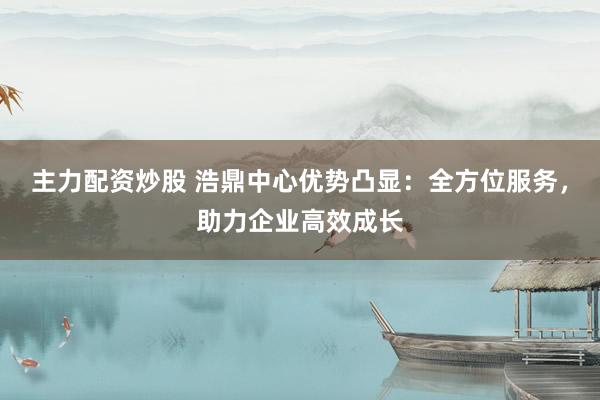主力配资炒股 浩鼎中心优势凸显：全方位服务，助力企业高效成长