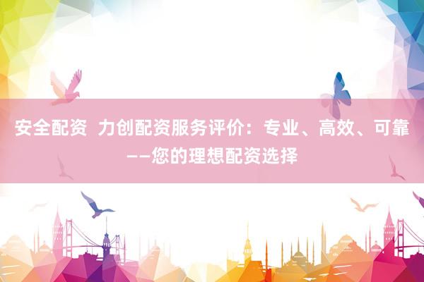 安全配资  力创配资服务评价：专业、高效、可靠——您的理想配资选择