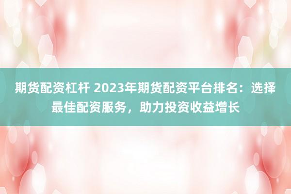 期货配资杠杆 2023年期货配资平台排名：选择最佳配资服务，助力投资收益增长