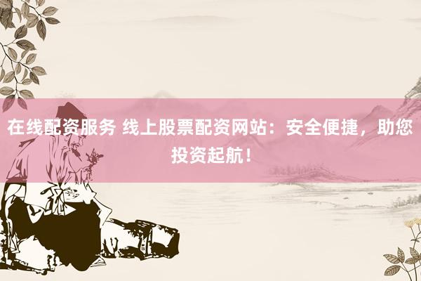 在线配资服务 线上股票配资网站：安全便捷，助您投资起航！