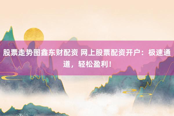 股票走势图鑫东财配资 网上股票配资开户：极速通道，轻松盈利！