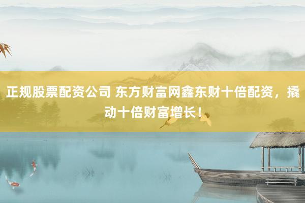 正规股票配资公司 东方财富网鑫东财十倍配资，撬动十倍财富增长！