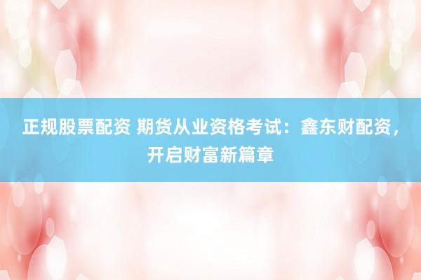 正规股票配资 期货从业资格考试：鑫东财配资，开启财富新篇章