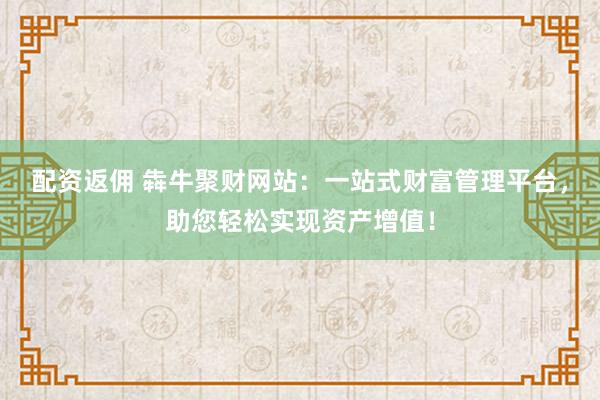 配资返佣 犇牛聚财网站：一站式财富管理平台，助您轻松实现资产增值！
