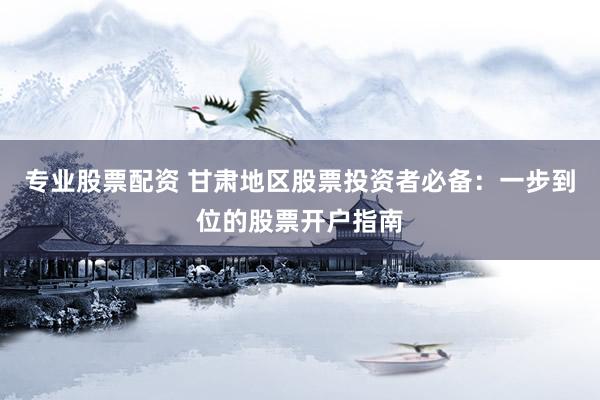 专业股票配资 甘肃地区股票投资者必备：一步到位的股票开户指南