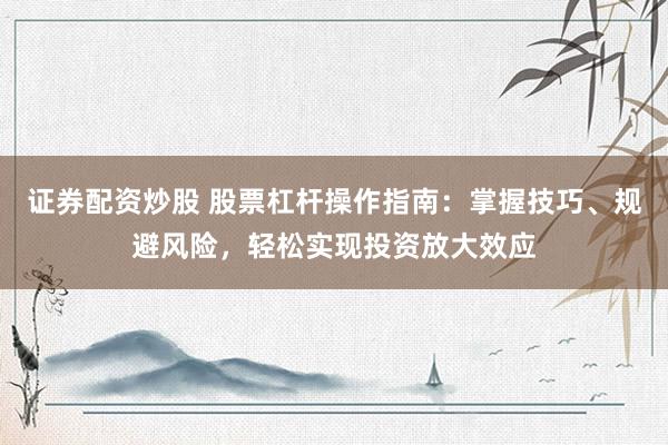 证券配资炒股 股票杠杆操作指南：掌握技巧、规避风险，轻松实现投资放大效应