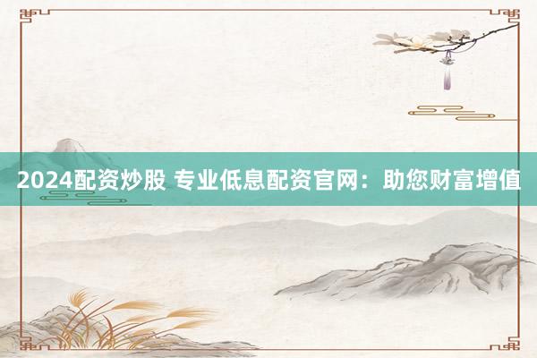 2024配资炒股 专业低息配资官网：助您财富增值