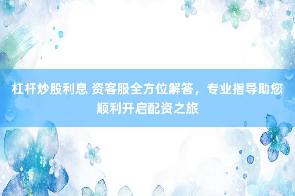 杠杆炒股利息 资客服全方位解答，专业指导助您顺利开启配资之旅