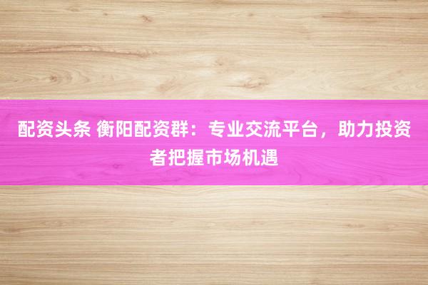 配资头条 衡阳配资群：专业交流平台，助力投资者把握市场机遇