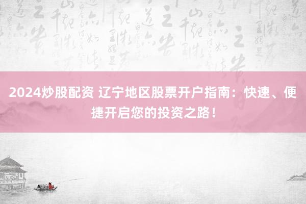2024炒股配资 辽宁地区股票开户指南：快速、便捷开启您的投资之路！