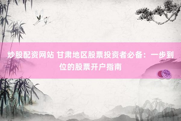 炒股配资网站 甘肃地区股票投资者必备：一步到位的股票开户指南