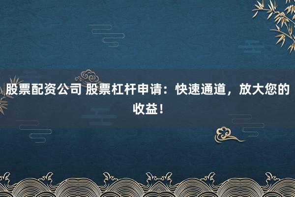股票配资公司 股票杠杆申请：快速通道，放大您的收益！