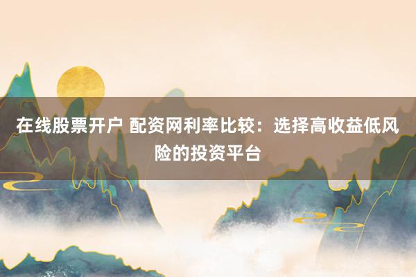 在线股票开户 配资网利率比较：选择高收益低风险的投资平台
