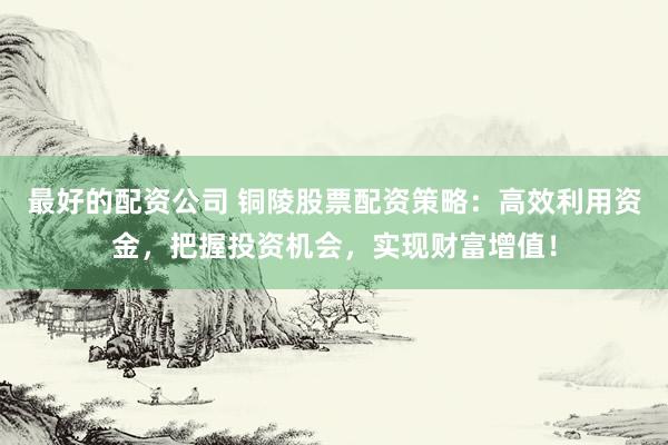 最好的配资公司 铜陵股票配资策略：高效利用资金，把握投资机会，实现财富增值！