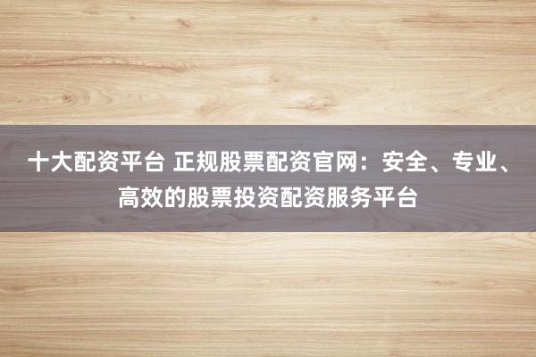 十大配资平台 正规股票配资官网：安全、专业、高效的股票投资配资服务平台