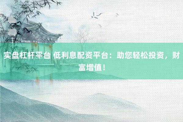 实盘杠杆平台 低利息配资平台：助您轻松投资，财富增值！