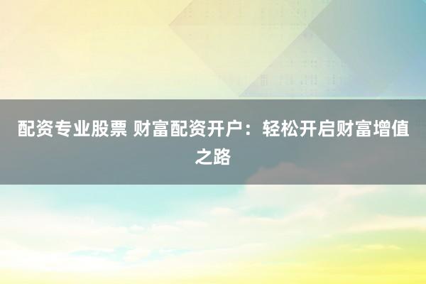 配资专业股票 财富配资开户：轻松开启财富增值之路