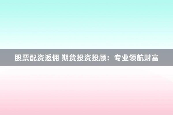 股票配资返佣 期货投资投顾：专业领航财富